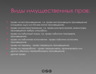 право на воспроизведение, т.е. право воспроизводить произведение (создавать одну или более копий произведения); право на распространение, т.е. право распространять экземпляры произведения любым способом; право на публичный показ, т.е. право публично показывать произведение; право на публичное исполнение - право публично исполнять произведение; право на перевод - право переводить произведение; право на переработку - право переделывать, аранжировать или другим образом перерабатывать произведение; другие права. 