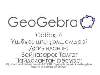 GeoGebra Сабақ  4 Үшбұрыштың өлшемдері Дайындаған : Байназаров Талғат Пайдаланған ресурс:   http://mathandmultimedia.com/2010/10/15/geogebra-essentials-4-angles-lengths-and-object-properties/ 
