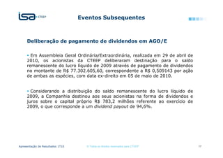 Eventos Subsequentes



     Deliberação de pagamento de dividendos em AGO/E

       Em Assembleia Geral Ordinária/Extraordinária, realizada em 29 de abril de
     2010, os acionistas da CTEEP deliberaram destinação para o saldo
     remanescente do lucro líquido de 2009 através de pagamento de dividendos
     no montante de R$ 77.302.605,60, correspondente a R$ 0,509143 por ação
     de ambas as espécies, com data ex-direito em 05 de maio de 2010.


       Considerando a distribuição do saldo remanescente do lucro líquido de
     2009, a Companhia destinou aos seus acionistas na forma de dividendos e
     juros sobre o capital próprio R$ 783,2 milhões referente ao exercício de
     2009, o que corresponde a um dividend payout de 94,6%.




Apresentação de Resultados 1T10     © Todos os direitos reservados para CTEEP      17
 