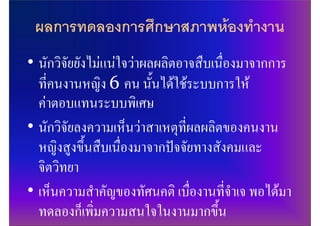 ผลการทดลองการศึกษาสภาพหองทํางาน
• นักวิจัยยังไมแนใจวาผลผลิตอาจสืบเนื่องมาจากการ
  ที่คนงานหญิง 6 คน นั้นไดใชระบบการให
  คาตอบแทนระบบพิเศษ
• นักวิจัยลงความเห็นวาสาเหตุที่ผลผลิตของคนงาน
  หญิงสูงขึ้นสืบเนื่องมาจากปจจัยทางสังคมและ
  จิตวิทยา
• เห็นความสําคัญของทัศนคติ เบื่องานที่จําเจ พอไดมา
  ทดลองก็เพิ่มความสนใจในงานมากขึ้น
 
