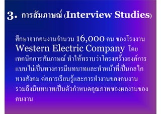 ศึกษาจากคนงานจํานวน 16,000 คน ของโรงงาน
Western Electric Company โดย
เทคนิคการสัมภาษณ ทําใหทราบวาโครงสรางองคการ
แบบไมเปนทางการมีบทบาทและทําหนาที่เปนกลไก
ทางสังคม ตอการเรียนรูและการทํางานของคนงาน
รวมถึงมีบทบาทเปนตัวกําหนดคุณภาพของผลงานของ
คนงาน
 