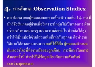 • การสังเกต แยกผูทดลองออกจากหองทํางานเดิม 14 คน มี
  นักวิจัยสังเกตอยูดวยเพื่อวิเคราะหกลุมไมเปนทางการ ฝาย
  บริหารกําหนดมาตรฐานวาควรผลิตเทาไร ถาผลิตไดสูง
  กวาใหเปนเปอรเซ็นตสวนเพิ่มที่เทากันทุกคน คือทํางาน
  ไดมากไดคาตอบแทนมาก ผลที่ไดก็คือ ผูทดลองกําหนด
  กันเองวาใครที่ทํางานนอยจะถูกเตือน การศึกษาโดยการ
  สังเกตครั้งนี้ ชวยใหไดขอมูลเกี่ยวกับความสัมพันธ
  ระหวางบุคคลมาก
 
