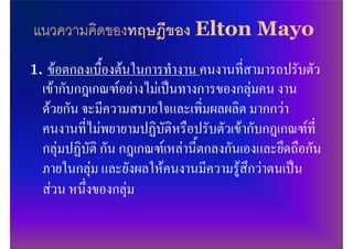 แนวความคิดของทฤษฎีของ Elton Mayo
1. ขอตกลงเบื้องตนในการทํางาน คนงานที่สามารถปรับตัว
  เขากับกฎเกณฑอยางไมเปนทางการของกลุมคน งาน
  ดวยกัน จะมีความสบายใจและเพิ่มผลผลิต มากกวา
  คนงานที่ไมพยายามปฏิบัติหรือปรับตัวเขากับกฎเกณฑที่
  กลุมปฏิบัติ กัน กฎเกณฑเหลานี้ตกลงกันเองและยึดถือกัน
  ภายในกลุม และยังผลใหคนงานมีความรูสึกวาตนเปน
  สวน หนึ่งของกลุม
 