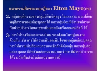 แนวความคิดของทฤษฎีของ Elton Mayo(ตอ)
2. กลุมพฤติกรรมของกลุมมีอิทธิพลจูง ใจและสามารถเปลี่ยน
 พฤติกรรมของแตละบุคคลได และกลุมยอมมีอํานาจตอรอง
 กับฝายบริหารโดยอาจจะเพิ่มผลผลิตหรือลดผลผลิตก็ ได
3. การใหรางวัลและการลงโทษ ของสังคมในหมูคนงาน
 ดวยกัน เชน การใหความเห็นอกเห็นใจของกลุมแตละบุคคล
 การใหความนับถือและความจงรักภักดีตอกลุม และกลุมตอ
 แตละบุคคล มีอิทธิพลตอคนงานมากกวาการที่ฝาย บริหารจะ
 ใหรางวัลเปนตัวเงินตอคนงานเหลานี้
 