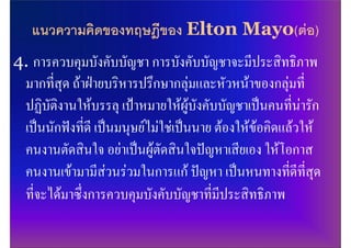 แนวความคิดของทฤษฎีของ Elton Mayo(ตอ)
4. การควบคุมบังคับบัญชา การบังคับบัญชาจะมีประสิทธิภาพ
 มากที่สุด ถาฝายบริหารปรึกษากลุมและหัวหนาของกลุมที่
 ปฏิบัติงานใหบรรลุ เปาหมายใหผูบังคับบัญชาเปนคนที่นารัก
 เปนนักฟงที่ดี เปนมนุษยไมใชเปนนาย ตองใหขอคิดแลวให
 คนงานตัดสินใจ อยาเปนผูตัดสินใจปญหาเสียเอง ใหโอกาส
 คนงานเขามามีสวนรวมในการแก ปญหา เปนหนทางที่ดีที่สุด
 ที่จะไดมาซึ่งการควบคุมบังคับบัญชาที่มีประสิทธิภาพ
 