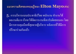 แนวความคิดของทฤษฎีของ Elton Mayo(ตอ)

5. การบริหารแบบประชาธิปไตย พนักงาน ทํางานได
  ผลงานดีมาก ถาเขาไดจัดการงานที่เขารับผิดชอบเอง โดย
  มีการควบคุมนอยที่สุดจากผูบริหาร หลังจากที่ไดมีการ
  ปรึกษารวมกันแลว
 