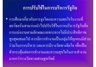 • การศึกษาเกี่ยวกับการจูงใจและความพอใจในงานที่
  ฮอวธอรนสามารถนําไปปรับใชในการบริหารรัฐกิจคือ
  การแบงงานตามลักษณะเฉพาะทางไมมีประสิทธิภาพ
  สูงสุดเสมอไป ควรมีการทํางานเปนกลุมใหทุกคนมีสวน
  รวมในการบริหาร และควรมีรางวัลทางจิตใจ เพื่อเปน
  ตัวกระตุนตอการทํางานและความสุขใจในการทํางาน
  มากกวารางวัลทางเศรษฐทรัพย
 