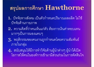 สรุปผลการศึกษา Hawthorne
1. ปจจัยทางสังคม เปนตัวกําหนดปริมาณผลผลิต ไมใช
  ปจจัยดานกายภาพ
2. ความคิดที่วาคนเห็นแกตัว ตองการเงินคาตอบแทน
  มากๆเปนการมองแคบๆ
3. พฤติกรรมของคนงานถูกกําหนดโดยความสัมพันธ
  ภายในกลุม
4. สนับสนุนใหมีการทําวิจัยดานผูนําตางๆ ผูนําไดเปด
  โอกาสใหคนในองคการเขามามีสวนรวมในการตัดสินใจ
 