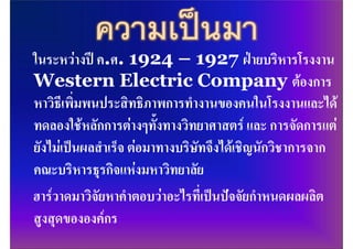 ในระหวางป ค.ศ. 1924 – 1927 ฝายบริหารโรงงาน
Western Electric Company ตองการ
หาวิธีเพิ่มพนประสิทธิภาพการทํางานของคนในโรงงานและได
ทดลองใชหลักการตางๆทั้งทางวิทยาศาสตร และ การจัดการแต
ยังไมเปนผลสําเร็จ ตอมาทางบริษัทจึงไดเชิญนักวิชาการจาก
คณะบริหารธุรกิจแหงมหาวิทยาลัย
ฮารวาดมาวิจัยหาคําตอบวาอะไรที่เปนปจจัยกําหนดผลผลิต
สูงสุดขององคกร
 