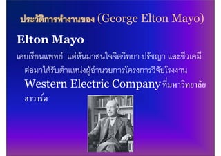 ประวัติการทํางานของ (George Elton Mayo)
Elton Mayo
เคยเรียนแพทย แตหันมาสนใจจิตวิทยา ปรัชญา และชีวเคมี
  ตอมาไดรับตําแหนงผูอํานวยการโครงการวิจัยโรงงาน
  Western Electric Company ทีมหาวิทยาลัย      ่
  ฮาวารด
 