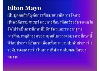 Elton Mayo
เปนบุคคลสําคัญตอการพัฒนาแนวคิดการจัดการ
เชิงพฤติกรรมศาสตร และการศึกษาที่ฮอวธอรนของเมโย
จัดไดวาเปนการศึกษาที่มีอิทธิพลและวางรากฐาน
การศึกษาพฤติกรรมของมนุษยในเวลาตอมา การศึกษานี้
มีวัตถุประสงคเริ่มแรกเพียงเพื่อหาความสัมพันธระหวาง
ระดับของแสงสวางในสถานที่ทํางานกับผลผลิตของ
คนงาน
 