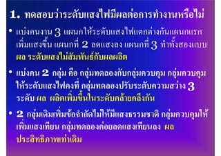• แบงคนงาน 3 แผนกใหระดับแสงไฟแตกตางกันแผนกแรก
  เพิ่มแสงขึ้น แผนกที่ 2 ลดแสงลง แผนกที่ 3 ทําทั้งสองแบบ
  ผล ระดับแสงไมสัมพันธกับผลผลิต
• แบงคน 2 กลุม คือ กลุมทดลองกับกลุมควบคุม กลุมควบคุม
  ใหระดับแสงไฟคงที่ กลุมทดลองปรับระดับความสวาง 3
  ระดับ ผล ผลิตเพิ่มขึ้นในระดับคลายคลึงกัน
• 2 กลุมเดิมเพิ่มขอจํากัดไมใหมีแสงธรรมชาติ กลุมควบคุมให
  เพิ่มแสงเทียน กลุมทดลองคอยลดแสงเทียนลง ผล
  ประสิทธิภาพเทาเดิม
 