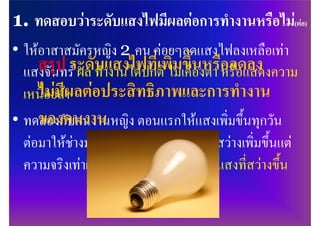 • ใหอาสาสมัครหญิง 2 คน คอยๆลดแสงไฟลงเหลือเทา
     สรุป ระดับาแสงไฟที่เพิ่มเขึ้นงตา อลดลง
  แสงจันทร ผล ทํ งานไดปกติ ไม คือ หรืหรือแสดงความ
  เหนื่อยลีผลตอประสิทธิภาพและการทํางาน
     ไมมา
     ของคนงาน
• ทดลองกับคนงานหญิง ตอนแรกใหแสงเพิ่มขึ้นทุกวัน
  ตอมาใหชางมาเปลี่ยนหลอดบอกวาแสงสวางเพิ่มขึ้นแต
  ความจริงเทาเดิม ผล คนงานบอกวาชอบแสงที่สวางขึ้น
 
