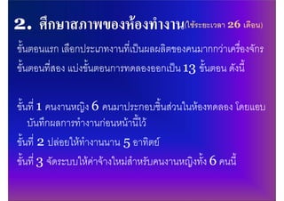 (ใชระยะเวลา 26 เดือน)

ขั้นตอนแรก เลือกประเภทงานที่เปนผลผลิตของคนมากกวาเครืองจักร
                                                       ่
ขั้นตอนที่สอง แบงขั้นตอนการทดลองออกเปน 13 ขั้นตอน ดังนี้

ขั้นที่ 1 คนงานหญิง 6 คนมาประกอบชิ้นสวนในหองทดลอง โดยแอบ
    บันทึกผลการทํางานกอนหนานี้ไว
ขั้นที่ 2 ปลอยใหทํางานนาน 5 อาทิตย
ขั้นที่ 3 จัดระบบใหคาจางใหมสําหรับคนงานหญิงทั้ง 6 คนนี้
 
