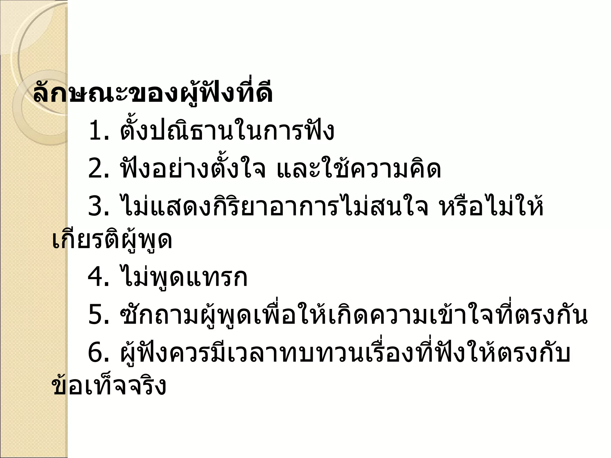 ลักษณะของผู้ฟังที่ดี 1.   ตั้งปณิธานในการฟัง 2.   ฟังอย่างตั้งใจ และใช้ความคิด 3.   ไม่แสดงกิริยาอาการไม่สนใจ หรือไม่ให้เกียรติผู้พูด 4.   ไม่พูดแทรก 5.   ซักถามผู้พูดเพื่อให้เกิดความเข้าใจที่ตรงกัน 6.   ผู้ฟังควรมีเวลาทบทวนเรื่องที่ฟังให้ตรงกับข้อเท็จจริง  