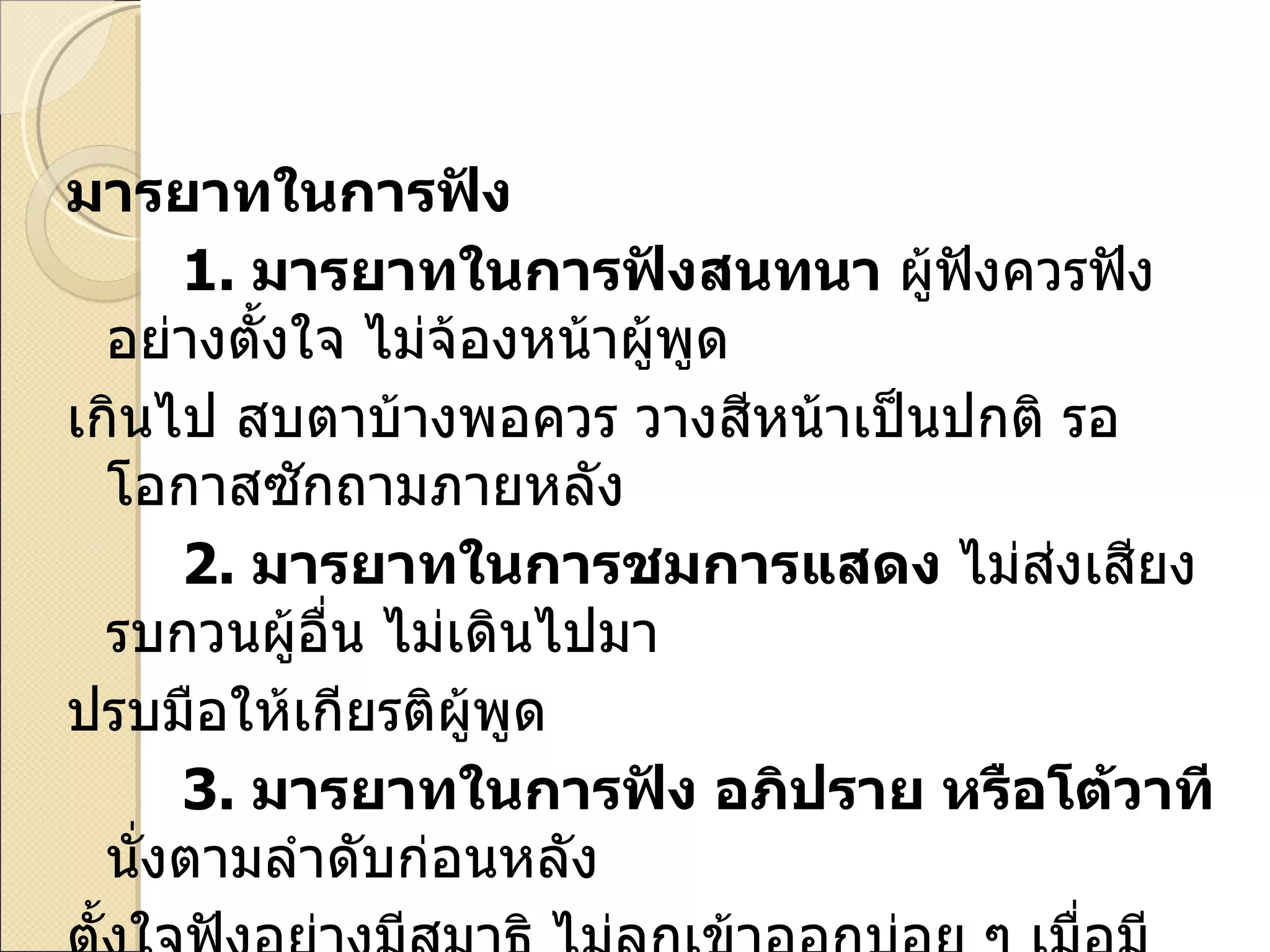 มารยาทในการฟัง 1.   มารยาทในการฟังสนทนา  ผู้ฟังควรฟังอย่างตั้งใจ ไม่จ้องหน้าผู้พูด เกินไป สบตาบ้างพอควร วางสีหน้าเป็นปกติ รอโอกาสซักถามภายหลัง 2.   มารยาทในการชมการแสดง  ไม่ส่งเสียงรบกวนผู้อื่น ไม่เดินไปมา ปรบมือให้เกียรติผู้พูด 3.   มารยาทในการฟัง อภิปราย หรือโต้วาที  นั่งตามลำดับก่อนหลัง ตั้งใจฟังอย่างมีสมาธิ ไม่ลุกเข้าออกบ่อย ๆ เมื่อมีปัญหาควรรอโอกาสที่ ผู้บรรยายเปิดโอกาสให้ซักถาม  ควรปรบมือเมื่อพอใจในการพูด 