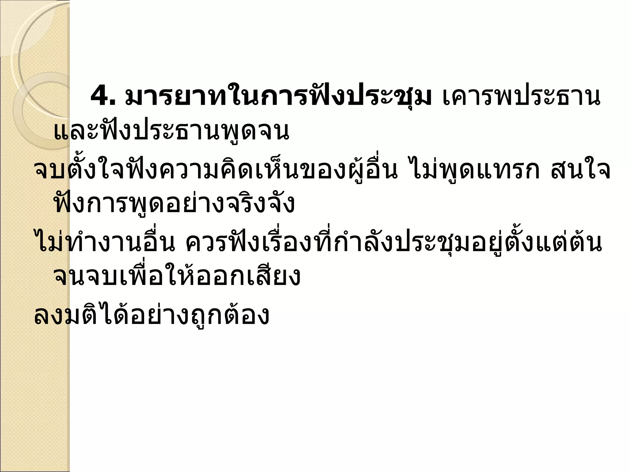 4.   มารยาทในการฟังประชุม  เคารพประธานและฟังประธานพูดจน  จบตั้งใจฟังความคิดเห็นของผู้อื่น ไม่พูดแทรก สนใจฟังการพูดอย่างจริงจัง  ไม่ทำงานอื่น ควรฟังเรื่องที่กำลังประชุมอยู่ตั้งแต่ต้นจนจบเพื่อให้ออกเสียง  ลงมติได้อย่างถูกต้อง 