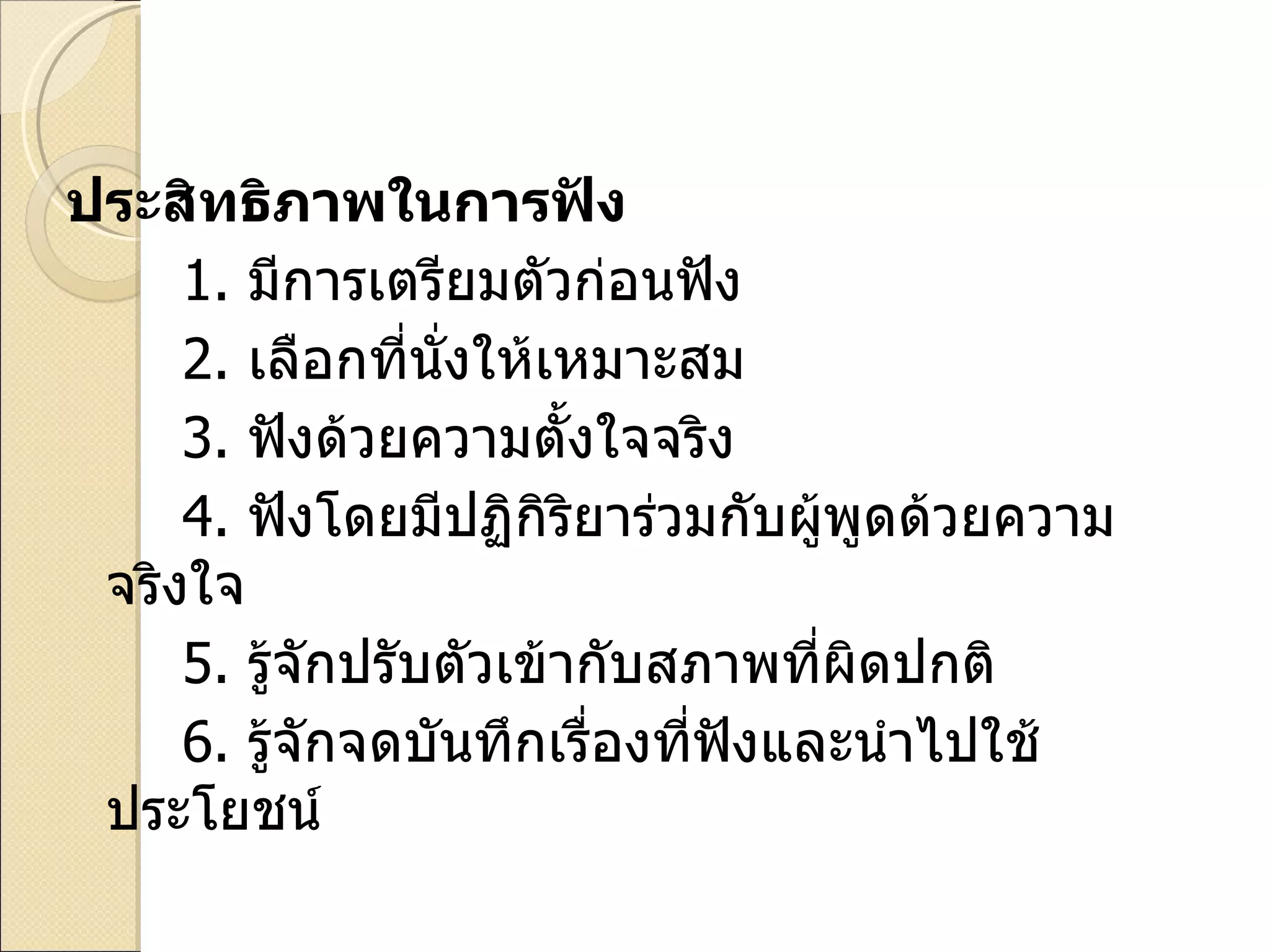 ประสิทธิภาพในการฟัง 1.   มีการเตรียมตัวก่อนฟัง 2.   เลือกที่นั่งให้เหมาะสม 3.   ฟังด้วยความตั้งใจจริง 4.   ฟังโดยมีปฏิกิริยาร่วมกับผู้พูดด้วยความจริงใจ 5.   รู้จักปรับตัวเข้ากับสภาพที่ผิดปกติ 6.  รู้จักจดบันทึกเรื่องที่ฟังและนำไปใช้ประโยชน์ 