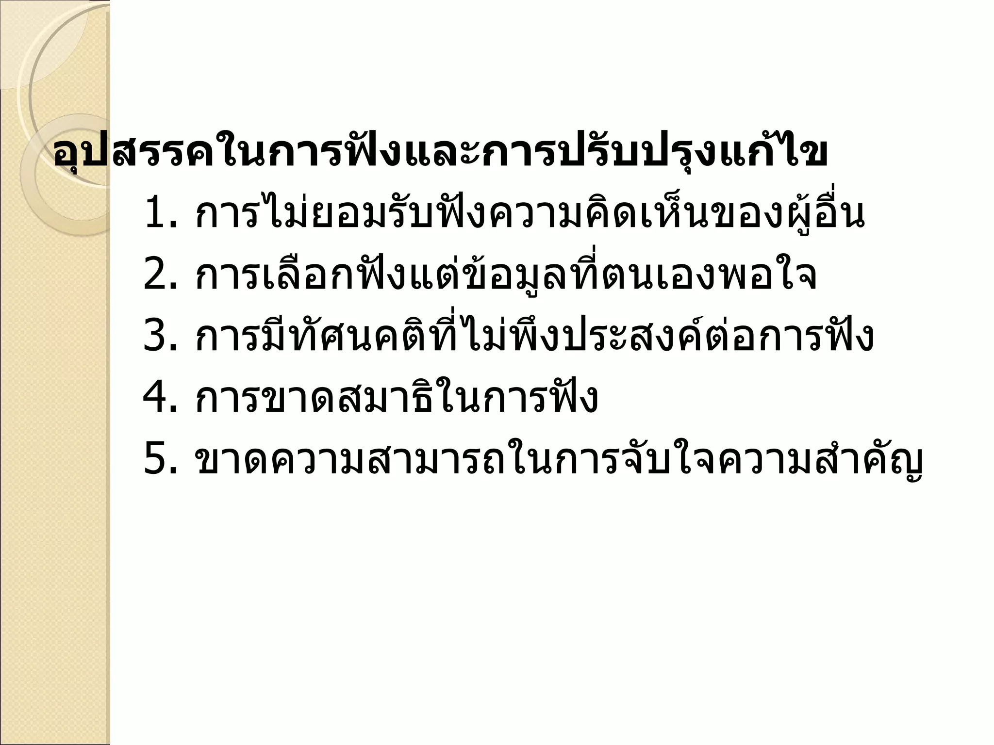 อุปสรรคในการฟังและการปรับปรุงแก้ไข 1.   การไม่ยอมรับฟังความคิดเห็นของผู้อื่น 2.   การเลือกฟังแต่ข้อมูลที่ตนเองพอใจ 3.   การมีทัศนคติที่ไม่พึงประสงค์ต่อการฟัง 4.   การขาดสมาธิในการฟัง 5.   ขาดความสามารถในการจับใจความสำคัญ 