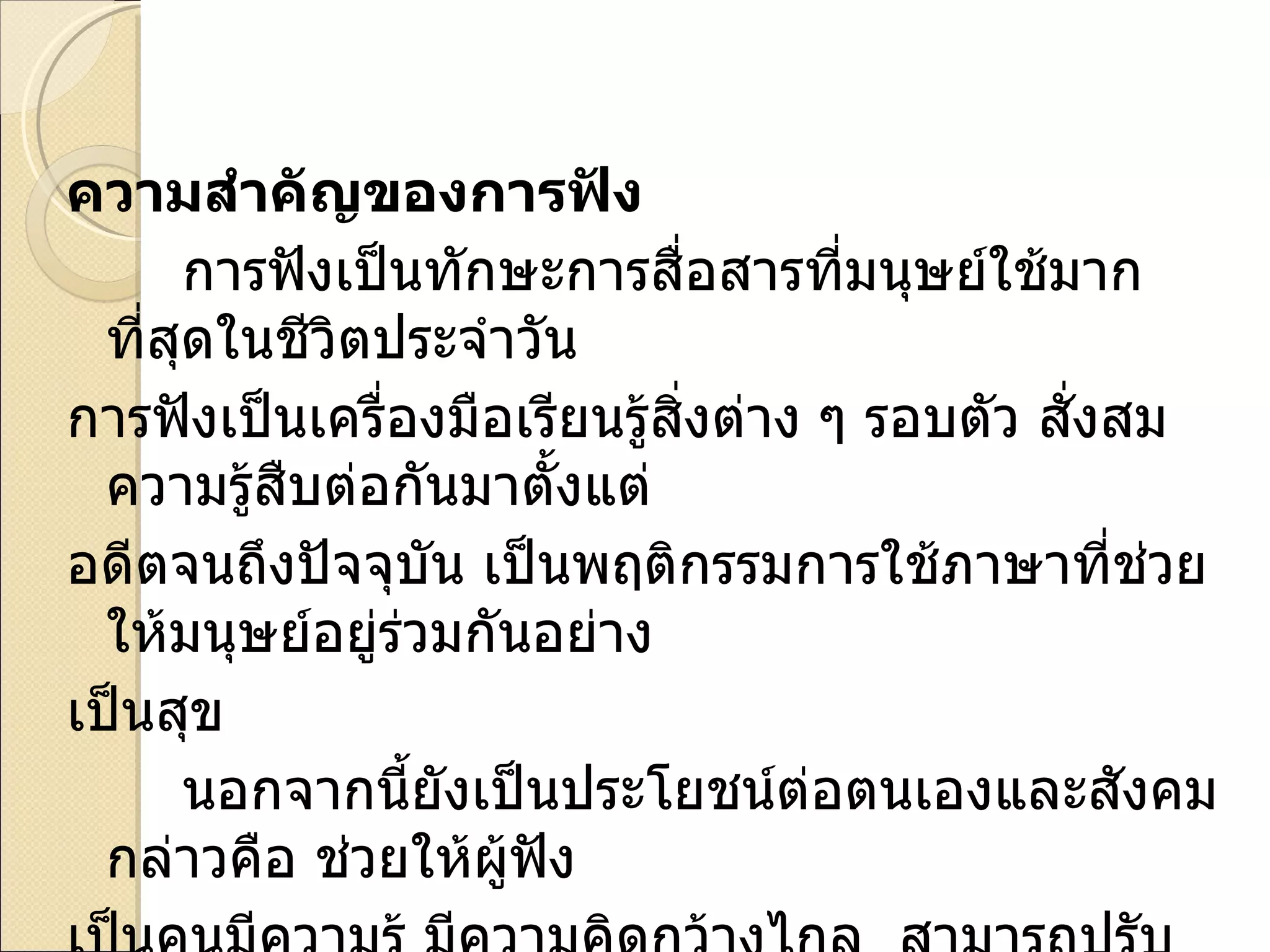 ความสำคัญของการฟัง การฟังเป็นทักษะการสื่อสารที่มนุษย์ใช้มากที่สุดในชีวิตประจำวัน  การฟังเป็นเครื่องมือเรียนรู้สิ่งต่าง ๆ รอบตัว สั่งสมความรู้สืบต่อกันมาตั้งแต่ อดีตจนถึงปัจจุบัน เป็นพฤติกรรมการใช้ภาษาที่ช่วยให้มนุษย์อยู่ร่วมกันอย่าง เป็นสุข นอกจากนี้ยังเป็นประโยชน์ต่อตนเองและสังคม กล่าวคือ ช่วยให้ผู้ฟัง เป็นคนมีความรู้ มีความคิดกว้างไกล  สามารถปรับตัวกับผู้อื่นได้ดี ช่วยให้คน ในสังคมเกิดความเข้าใจ และความร่วมมือกันในสังคม 