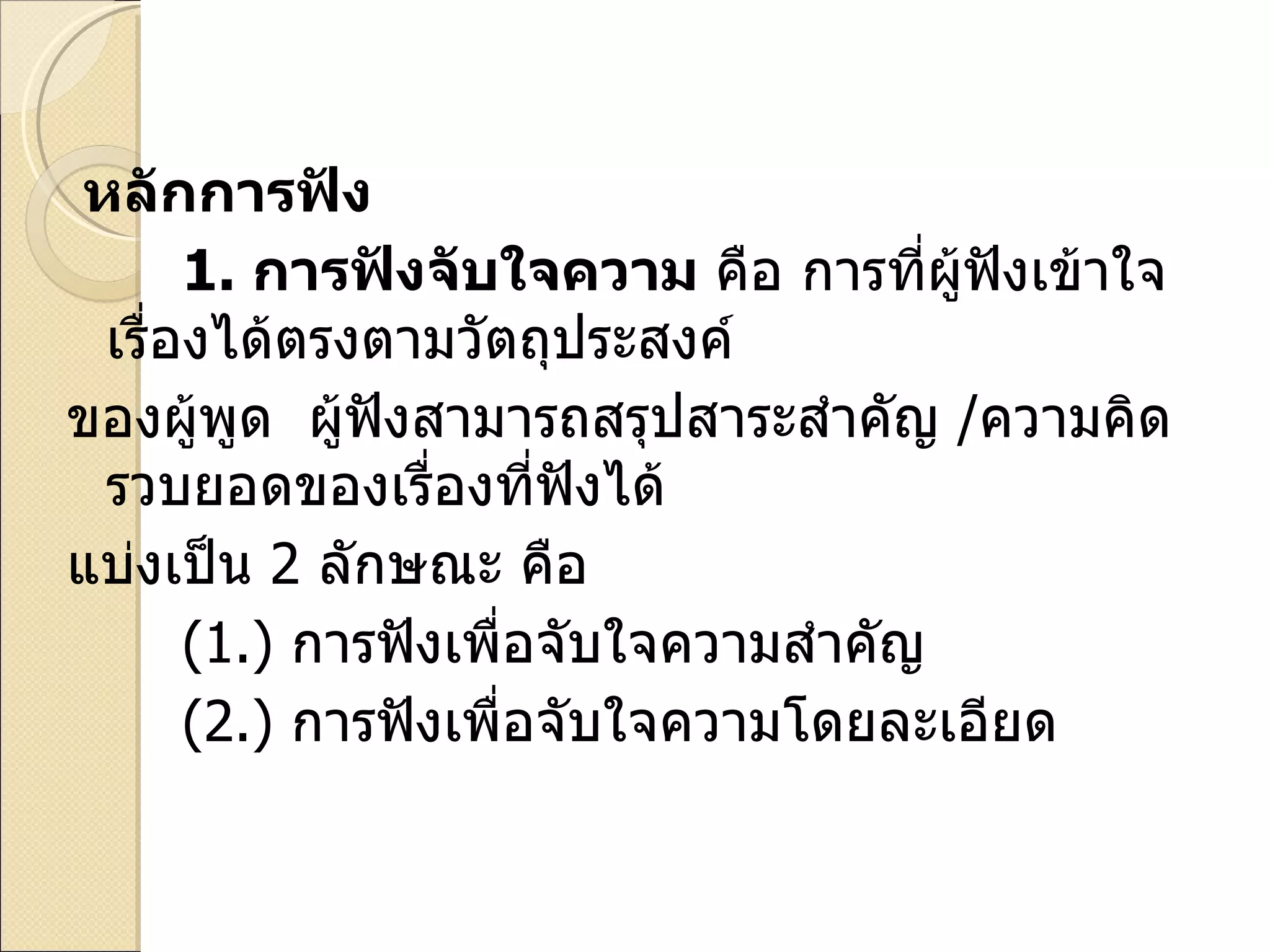 หลักการฟัง 1.   การฟังจับใจความ  คือ การที่ผู้ฟังเข้าใจเรื่องได้ตรงตามวัตถุประสงค์ ของผู้พูด  ผู้ฟังสามารถสรุปสาระสำคัญ  / ความคิดรวบยอดของเรื่องที่ฟังได้ แบ่งเป็น  2  ลักษณะ คือ ( 1. )  การฟังเพื่อจับใจความสำคัญ ( 2. )  การฟังเพื่อจับใจความโดยละเอียด 