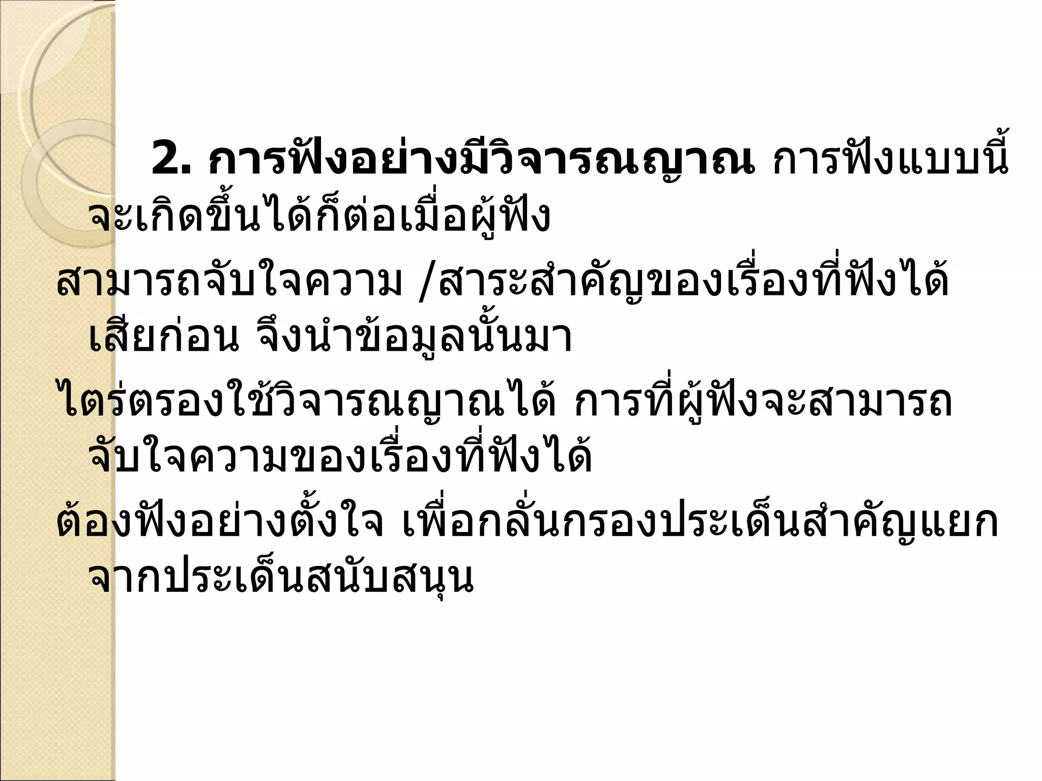 2.   การฟังอย่างมีวิจารณญาณ  การฟังแบบนี้จะเกิดขึ้นได้ก็ต่อเมื่อผู้ฟัง สามารถจับใจความ  / สาระสำคัญของเรื่องที่ฟังได้เสียก่อน จึงนำข้อมูลนั้นมา ไตร่ตรองใช้วิจารณญาณได้ การที่ผู้ฟังจะสามารถจับใจความของเรื่องที่ฟังได้ ต้องฟังอย่างตั้งใจ เพื่อกลั่นกรองประเด็นสำคัญแยกจากประเด็นสนับสนุน 