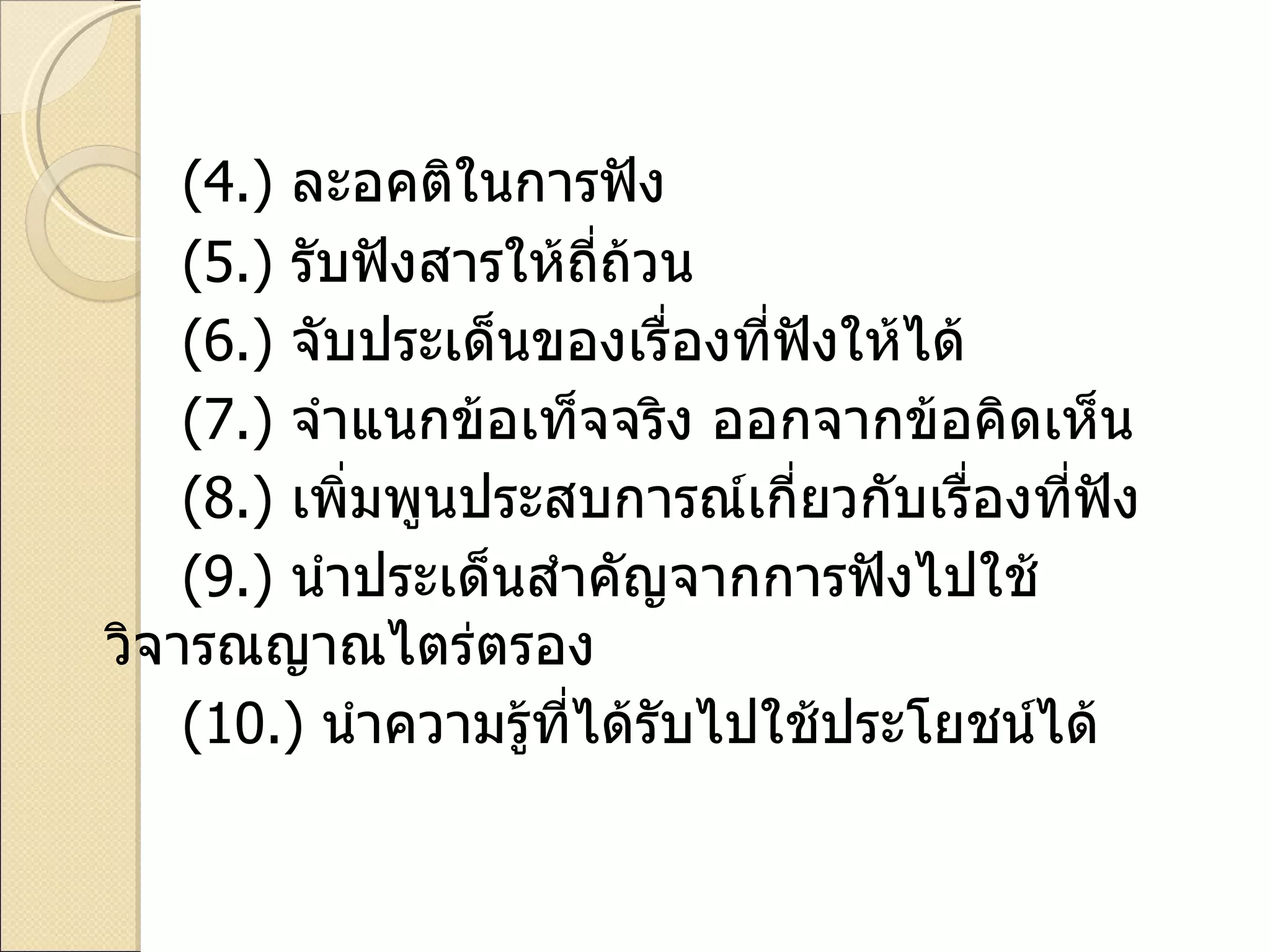 ( 4. )  ละอคติในการฟัง ( 5. )  รับฟังสารให้ถี่ถ้วน ( 6. )  จับประเด็นของเรื่องที่ฟังให้ได้ ( 7. )  จำแนกข้อเท็จจริง ออกจากข้อคิดเห็น ( 8. )  เพิ่มพูนประสบการณ์เกี่ยวกับเรื่องที่ฟัง ( 9. )  นำประเด็นสำคัญจากการฟังไปใช้วิจารณญาณไตร่ตรอง  ( 10. )  นำความรู้ที่ได้รับไปใช้ประโยชน์ได้ 