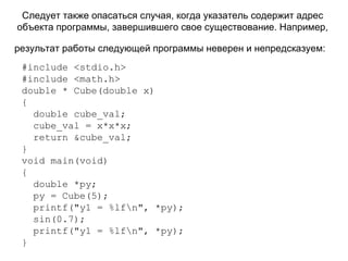 Следует также опасаться случая, когда указатель содержит адрес объекта программы, завершившего свое существование. Например, результат работы следующей программы неверен и непредсказуем:   # include  < stdio . h > #include <math.h>  double * Cube(double x) { double cube_val; cube_val = x*x*x; return &cube_val; }  void main(void) { double *py; py = Cube(5); printf("y1 = %lf\n", *py); sin(0.7); printf("y1 = %lf\n", *py); } 