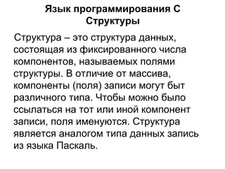 Язык программирования  C Структуры Структура – это структура данных, состоящая из фиксированного числа компонентов, называемых полями структуры. В отличие от массива, компоненты (поля) записи могут быт различного типа. Чтобы можно было ссылаться на тот или иной компонент записи, поля именуются. Структура является аналогом типа данных запись из языка Паскаль. 