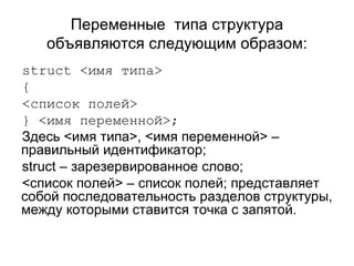 Переменные  типа структура объявляются следующим образом: struct  <имя типа> { <список полей> } <имя переменной>; Здесь <имя типа>, <имя переменной> – правильный идентификатор; struct  – зарезервированное слово; <список полей> – список полей; представляет собой последовательность разделов структуры, между которыми ставится точка с запятой. 