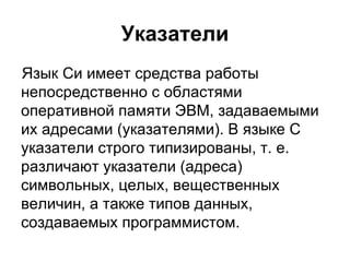Указатели Язык Си имеет средства работы непосредственно с областями оперативной памяти ЭВМ, задаваемыми их адресами (указателями). В языке C указатели строго типизированы, т. е. различают указатели (адреса) символьных, целых, вещественных величин, а также типов данных, создаваемых программистом. 