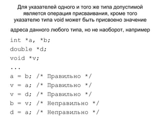 Для указателей одного и того же типа допустимой является операция присваивания, кроме того указателю типа void может быть присвоено значение адреса данного любого типа, но не наоборот, например   int *a, *b;  double *d;  void  * v ; ... a  =  b ; /* Правильно */ v  =  a ; /* Правильно */ v  =  d ; /* Правильно */ b  =  v ; /* Неправильно */ d  =  a ; /* Неправильно */  