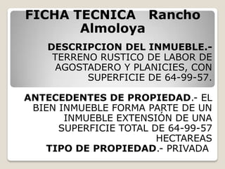 FICHA TECNICA Rancho
       Almoloya
    DESCRIPCION DEL INMUEBLE.-
     TERRENO RUSTICO DE LABOR DE
     AGOSTADERO Y PLANICIES, CON
           SUPERFICIE DE 64-99-57.

ANTECEDENTES DE PROPIEDAD.- EL
 BIEN INMUEBLE FORMA PARTE DE UN
       INMUEBLE EXTENSIÓN DE UNA
      SUPERFICIE TOTAL DE 64-99-57
                        HECTAREAS
   TIPO DE PROPIEDAD.- PRIVADA
 
