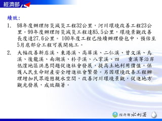 績效:
1. 98年度辦理防災減災工程32公里，河川環境改善工程23公
   里。99年度辦理防災減災工程達85.5公里，環境景觀改善
   長度達27.6公里。 100年度工程已陸續辦理發包中，預估至
   5月底部分工程可展開施工。
2. 大幅改善新店溪、東港溪、高屏溪、二仁溪、曾文溪、烏
   溪、後龍溪、南湖溪、朴子溪、八掌溪、四 重溪等沿岸
   低漥地區洪患問題促進社會發展，提高土地利用價值，保
   護人民生命財產安全增進社會繁榮。另因環境改善工程辦
   理增加民眾遊憩親水空間，改善河川環境景觀，促進地方
   觀光發展，成效顯著。
 