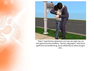 “Papa!” roept Siemen jubelend en rent naar zijn vader toe, om hem goed te kunnen knuffelen. “Siemen, dag jongen!” lacht hij en geeft hem een knuffel terug. Ze zijn allebei blij om elkaar terug te zien…