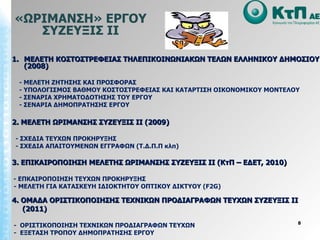 «ΩΡΙΜΑΝΣΗ» ΕΡΓΟΥ ΣΥΖΕΥΞΙΣ ΙΙ ΜΕΛΕΤΗ ΚΟΣΤΟΣΤΡΕΦΕΙΑΣ ΤΗΛΕΠΙΚΟΙΝΩΝΙΑΚΩΝ ΤΕΛΩΝ ΕΛΛΗΝΙΚΟΥ ΔΗΜΟΣΙΟΥ (2008) - ΜΕΛΕΤΗ ΖΗΤΗΣΗΣ ΚΑΙ ΠΡΟΣΦΟΡΑΣ - ΥΠΟΛΟΓΙΣΜΟΣ ΒΑΘΜΟΥ ΚΟΣΤΟΣΤΡΕΦΕΙΑΣ ΚΑΙ ΚΑΤΑΡΤΙΣΗ ΟΙΚΟΝΟΜΙΚΟΥ ΜΟΝΤΕΛΟΥ - ΣΕΝΑΡΙΑ ΧΡΗΜΑΤΟΔΟΤΗΣΗΣ ΤΟΥ ΕΡΓΟΥ - ΣΕΝΑΡΙΑ ΔΗΜΟΠΡΑΤΗΣΗΣ ΕΡΓΟΥ 2. ΜΕΛΕΤΗ ΩΡΙΜΑΝΣΗΣ ΣΥΖΕΥΞΙΣ ΙΙ (2009) - ΣΧΕΔΙΑ ΤΕΥΧΩΝ ΠΡΟΚΗΡΥΞΗΣ - ΣΧΕΔΙΑ ΑΠΑΙΤΟΥΜΕΝΩΝ ΕΓΓΡΑΦΩΝ (Τ.Δ.Π.Π κλπ) 3.   ΕΠΙΚΑΙΡΟΠΟΙΗΣΗ ΜΕΛΕΤΗΣ ΩΡΙΜΑΝΣΗΣ ΣΥΖΕΥΞΙΣ ΙΙ (ΚτΠ – ΕΔΕΤ ,  2010) - ΕΠΚΑΙΡΟΠΟΙΗΣΗ ΤΕΥΧΩΝ ΠΡΟΚΗΡΥΞΗΣ - ΜΕΛΕΤΗ ΓΙΑ ΚΑΤΑΣΚΕΥΗ ΙΔΙΟΚΤΗΤΟΥ ΟΠΤΙΚΟΥ ΔΙΚΤΥΟΥ  (F2G) 4. ΟΜΑΔΑ ΟΡΙΣΤΙΚΟΠΟΙΗΣΗΣ ΤΕΧΝΙΚΩΝ ΠΡΟΔΙΑΓΡΑΦΩΝ ΤΕΥΧΩΝ ΣΥΖΕΥΞΙΣ ΙΙ (2011) -  ΟΡΙΣΤΙΚΟΠΟΙΗΣΗ ΤΕΧΝΙΚΩΝ ΠΡΟΔΙΑΓΡΑΦΩΝ ΤΕΥΧΩΝ -  ΕΞΕΤΑΣΗ ΤΡΟΠΟΥ ΔΗΜΟΠΡΑΤΗΣΗΣ ΕΡΓΟΥ 