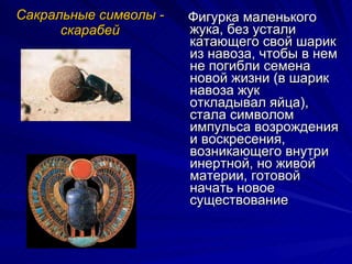 Сакральные символы - скарабей Фигурка маленького жука, без устали катающего свой шарик из навоза, чтобы в нем не погибли семена новой жизни (в шарик навоза жук откладывал яйца), стала символом импульса возрождения и воскресения, возникающего внутри инертной, но живой материи, готовой начать новое существование 