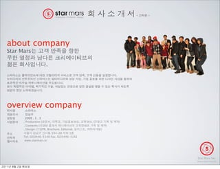 <   >




about company
Star Mars

                                 .
                                                                ,                  .
                                                            ,
                                            .
                       ,             ,
                             .




overview company
                 2009 . 3 . 3
                . Production (       ,      ,           ,           , CF               )
                . Contents (                                                   )
                . Design (     PR, Brochure, Editorial,         ,          )
                                       594-28      1
                Tel. 02)3446-5148 Fax. 02)3446-5142
                 www.starmars.kr




                                                                                                   Star Mars Inc.
                                                                                                   www.starmars.kr

 	    	    	 
 