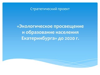Стратегический проект «Экологическое просвещение и образование населения Екатеринбурга» до 2020 г. 