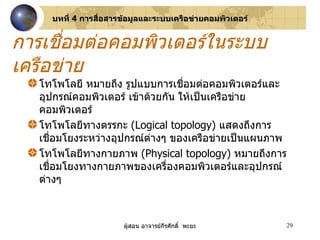 โทโพโลยี หมายถึง รูปแบบการเชื่อมต่อคอมพิวเตอร์และอุปกรณ์คอมพิวเตอร์ เข้าด้วยกัน ให้เป็นเครือข่ายคอมพิวเตอร์ โทโพโลยีทางตรรกะ  ( Logical topology )  แสดงถึงการเชื่อมโยงระหว่างอุปกรณ์ต่างๆ ของเครือข่ายเป็นแผนภาพ โทโพโลยีทางกายภาพ  ( Physical topology )  หมายถึงการเชื่อมโยงทางกายภาพของเครื่องคอมพิวเตอร์และอุปกรณ์ต่างๆ  การเชื่อมต่อคอมพิวเตอร์ในระบบเครือข่าย บทที่  4  การสื่อสารข้อมูลและระบบเครือข่ายคอมพิวเตอร์ 