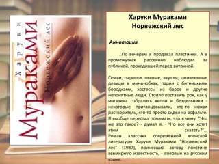 ХарукиМуракамиНорвежский лес Аннотация..По вечерам я продавал пластинки. А в промежутках рассеянно наблюдал за публикой, проходившей перед витриной.           Семьи, парочки, пьяные, якудзы, оживленные девицы в мини-юбках, парни с битницкими бородками, хостессы из баров и другие непонятные люди. Стоило поставить рок, как у магазина собрались хиппи и бездельники - некоторые пританцовывали, кто-то нюхал растворитель, кто-то просто сидел на асфальте.                          Я вообще перестал понимать, что к чему. "Что же это такое? - думал я. - Что все они хотят этим сказать?"…Роман классика современной японской литературы ХарукиМураками "Норвежский лес" (1987), принесший автору поистине всемирную известность, - впервые на русском языке. 