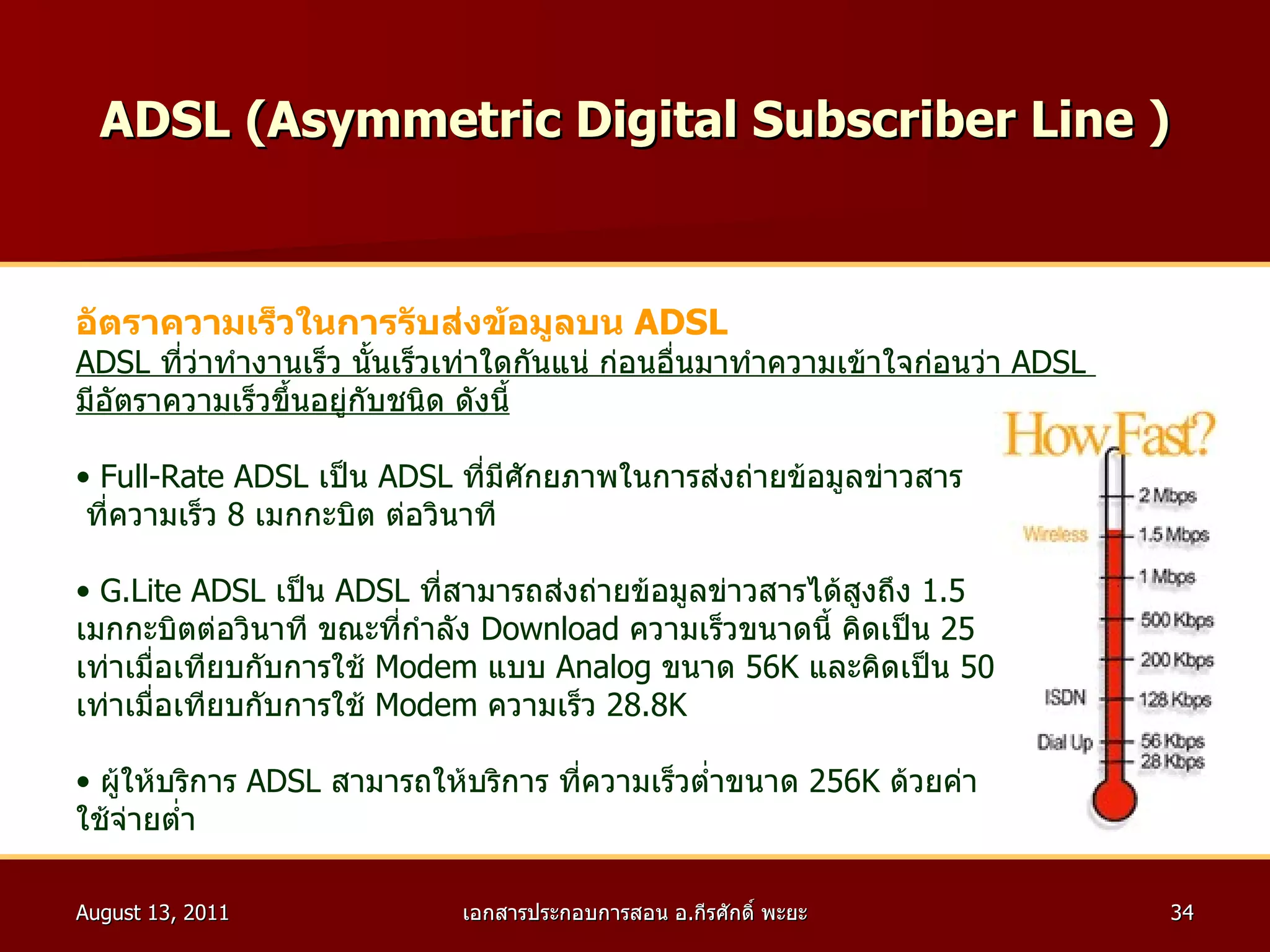 ADSL ( Asymmetric Digital Subscriber Line  ) อัตราความเร็วในการรับส่งข้อมูลบน  ADSL ADSL  ที่ว่าทำงานเร็ว นั้นเร็วเท่าใดกันแน่ ก่อนอื่นมาทำความเข้าใจก่อนว่า  ADSL  มีอัตราความเร็วขึ้นอยู่กับชนิด ดังนี้ Full - Rate ADSL  เป็น  ADSL  ที่มีศักยภาพในการส่งถ่ายข้อมูลข่าวสาร ที่ความเร็ว  8   เมกกะบิต ต่อวินาที  G . Lite ADSL  เป็น  ADSL  ที่สามารถส่งถ่ายข้อมูลข่าวสารได้สูงถึง  1.5   เมกกะบิตต่อวินาที ขณะที่กำลัง  Download  ความเร็วขนาดนี้ คิดเป็น  25 เท่าเมื่อเทียบกับการใช้  Modem  แบบ  Analog  ขนาด  56K  และคิดเป็น  50 เท่าเมื่อเทียบกับการใช้  Modem  ความเร็ว  28.8K  ผู้ให้บริการ  ADSL  สามารถให้บริการ ที่ความเร็วต่ำขนาด  256K  ด้วยค่า ใช้จ่ายต่ำ  