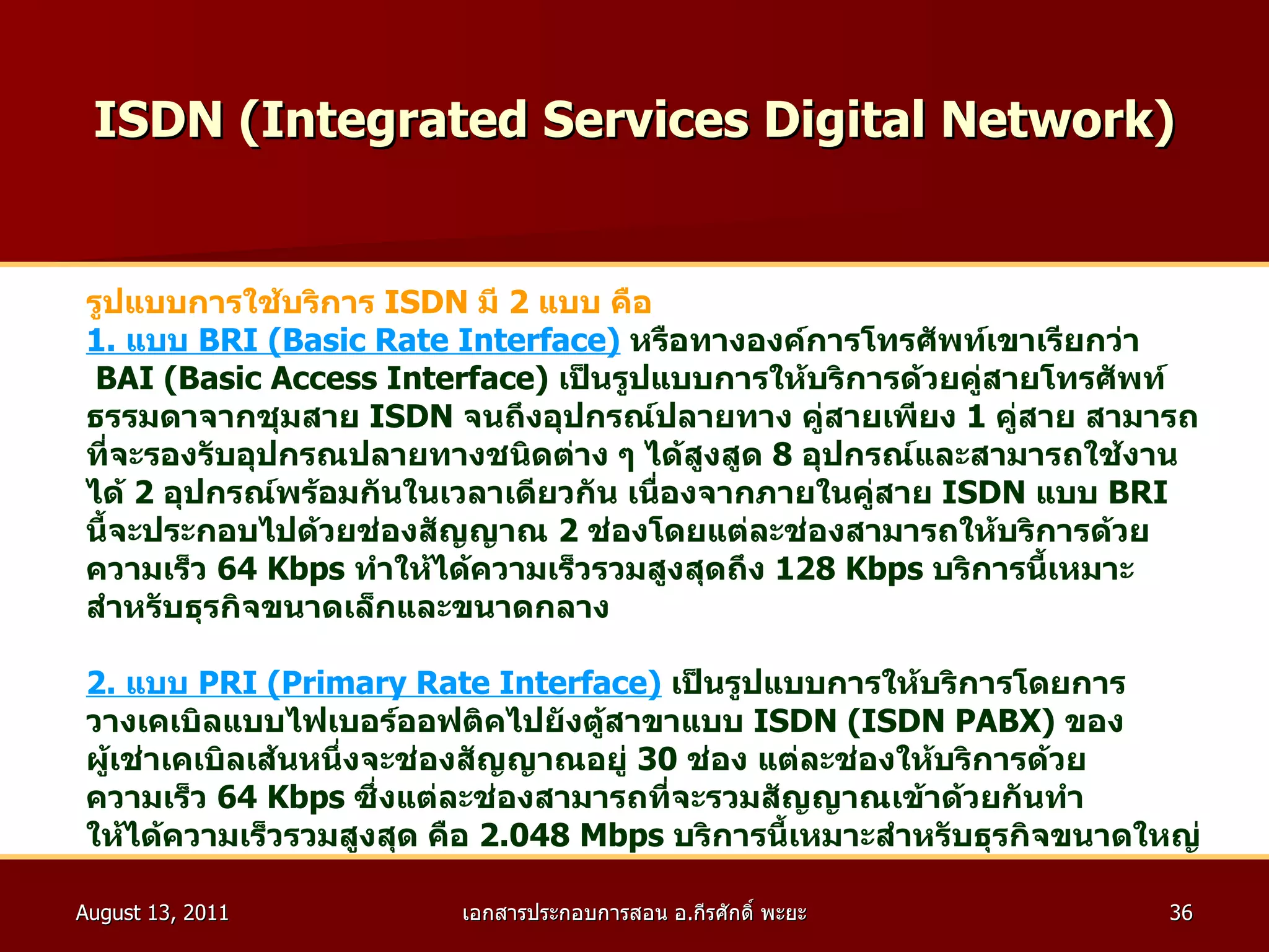 ISDN (Integrated Services Digital Network) รูปแบบการใช้บริการ   ISDN   มี  2   แบบ คือ 1.  แบบ   BRI (Basic Rate Interface)   หรือทางองค์การโทรศัพท์เขาเรียกว่า BAI (Basic Access Interface)  เป็นรูปแบบการให้บริการด้วยคู่สายโทรศัพท์ ธรรมดาจากชุมสาย  ISDN  จนถึงอุปกรณ์ปลายทาง คู่สายเพียง  1   คู่สาย สามารถ ที่จะรองรับอุปกรณปลายทางชนิดต่าง ๆ ได้สูงสูด  8   อุปกรณ์และสามารถใช้งาน ได้  2   อุปกรณ์พร้อมกันในเวลาเดียวกัน เนื่องจากภายในคู่สาย   ISDN   แบบ   BRI   นี้จะประกอบไปด้วยช่องสัญญาณ  2   ช่องโดยแต่ละช่องสามารถให้บริการด้วย ความเร็ว  64 Kbps   ทำให้ได้ความเร็วรวมสูงสุดถึง  128 Kbps   บริการนี้เหมาะ สำหรับธุรกิจขนาดเล็กและขนาดกลาง 2 .  แบบ  PRI (Primary Rate Interface)   เป็นรูปแบบการให้บริการโดยการ วางเคเบิลแบบไฟเบอร์ออฟติคไปยังตู้สาขาแบบ  ISDN (ISDN PABX)  ของ ผู้เช่าเคเบิลเส้นหนึ่งจะช่องสัญญาณอยู่  30   ช่อง แต่ละช่องให้บริการด้วย ความเร็ว  64 Kbps   ซึ่งแต่ละช่องสามารถที่จะรวมสัญญาณเข้าด้วยกันทำ ให้ได้ความเร็วรวมสูงสุด คือ  2.048   Mbps  บริการนี้เหมาะสำหรับธุรกิจขนาดใหญ่ 