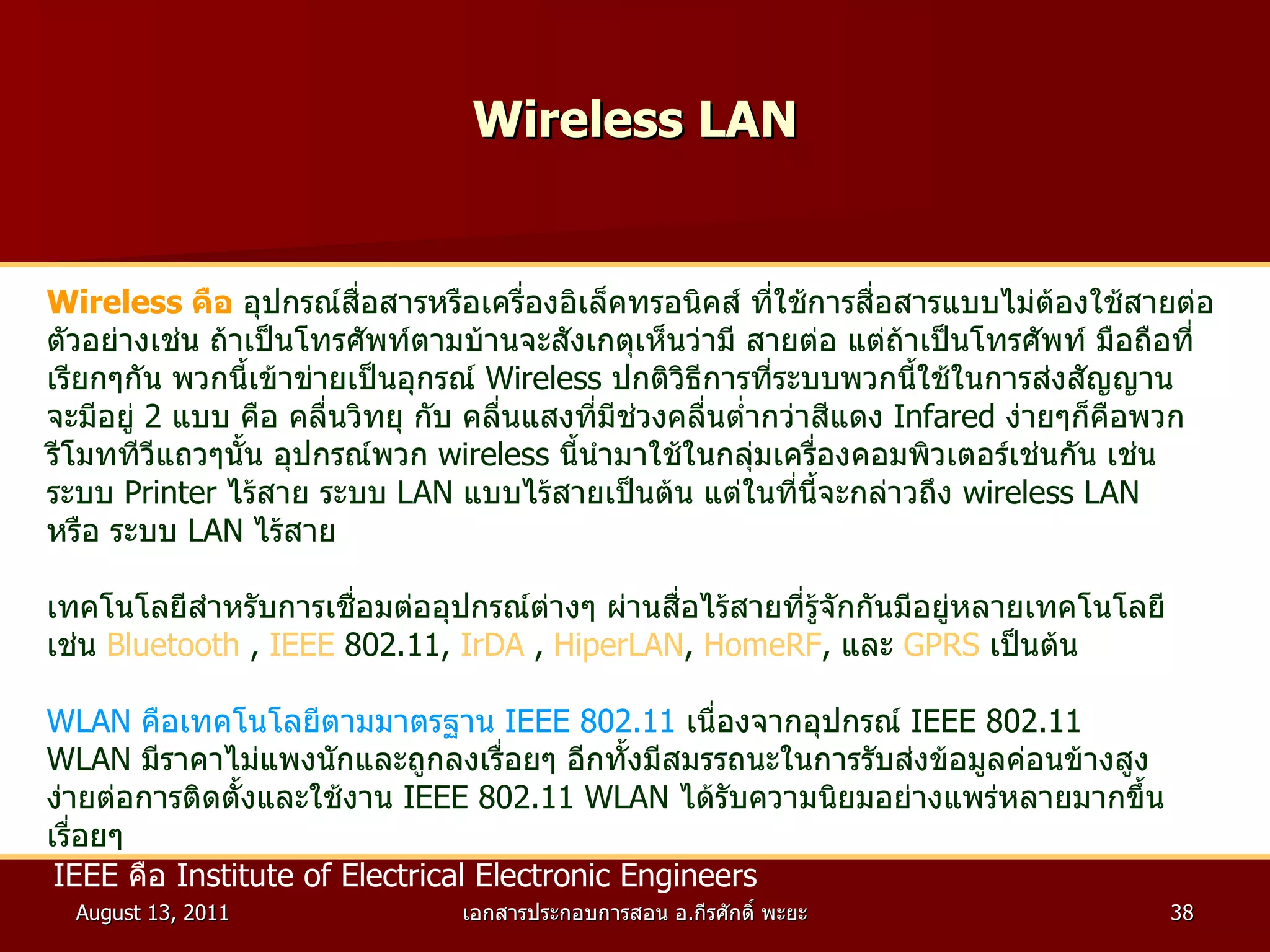 Wireless LAN Wireless  คือ   อุปกรณ์สื่อสารหรือเครื่องอิเล็คทรอนิคส์ ที่ใช้การสื่อสารแบบไม่ต้องใช้สายต่อ ตัวอย่างเช่น ถ้าเป็นโทรศัพท์ตามบ้านจะสังเกตุเห็นว่ามี สายต่อ แต่ถ้าเป็นโทรศัพท์ มือถือที่ เรียกๆกัน พวกนี้เข้าข่ายเป็นอุกรณ์  Wireless  ปกติวิธีการที่ระบบพวกนี้ใช้ในการส่งสัญญาน จะมีอยู่  2   แบบ คือ คลื่นวิทยุ กับ คลื่นแสงที่มีช่วงคลื่นต่ำกว่าสีแดง  Infared  ง่ายๆก็คือพวก รีโมททีวีแถวๆนั้น อุปกรณ์พวก  wireless  นี้นำมาใช้ในกลุ่มเครื่องคอมพิวเตอร์เช่นกัน เช่น ระบบ  Printer  ไร้สาย ระบบ  LAN  แบบไร้สายเป็นต้น แต่ในที่นี้จะกล่าวถึง  wireless LAN หรือ ระบบ  LAN  ไร้สาย เทคโนโลยีสำหรับการเชื่อมต่ออุปกรณ์ต่างๆ ผ่านสื่อไร้สายที่รู้จักกันมีอยู่หลายเทคโนโลยี เช่น  Bluetooth  ,  IEEE  802.11 ,  IrDA  ,  HiperLAN ,  HomeRF ,  และ  GPRS   เป็นต้น  WLAN  คือเทคโนโลยีตามมาตรฐาน  IEEE 802.11   เนื่องจากอุปกรณ์  IEEE 802.11  WLAN  มีราคาไม่แพงนักและถูกลงเรื่อยๆ อีกทั้งมีสมรรถนะในการรับส่งข้อมูลค่อนข้างสูง  ง่ายต่อการติดตั้งและใช้งาน  IEEE 802.11 WLAN  ได้รับความนิยมอย่างแพร่หลายมากขึ้น เรื่อยๆ IEEE  คือ  Institute of Electrical Electronic Engineers   