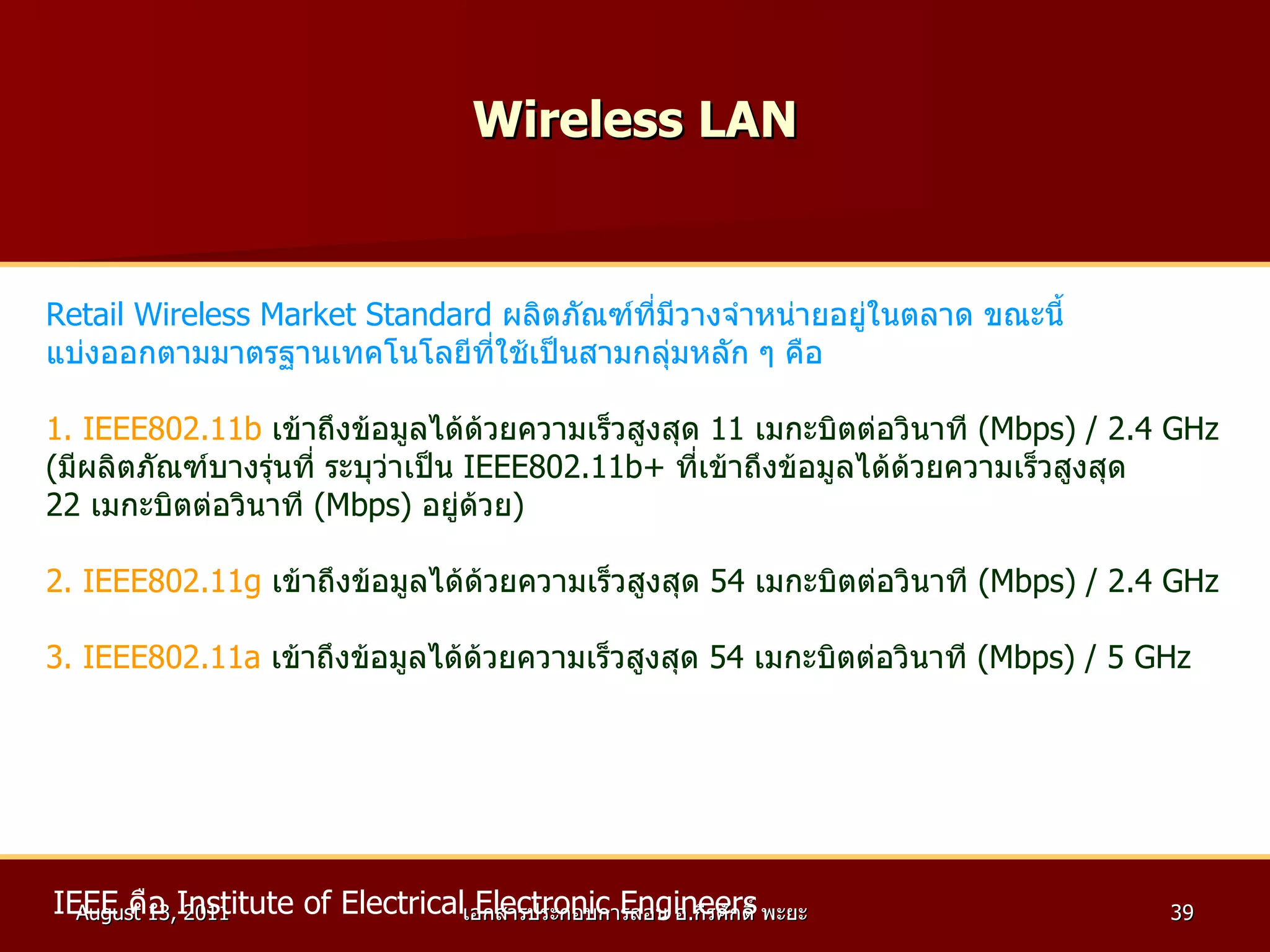 Wireless LAN Retail Wireless Market Standard  ผลิตภัณฑ์ที่มีวางจำหน่ายอยู่ในตลาด ขณะนี้ แบ่งออกตามมาตรฐานเทคโนโลยีที่ใช้เป็นสามกลุ่มหลัก ๆ คือ 1. IEEE802.11b   เข้าถึงข้อมูลได้ด้วยความเร็วสูงสุด  11   เมกะบิตต่อวินาที  ( Mbps ) /  2.4 GHz ( มีผลิตภัณฑ์บางรุ่นที่ ระบุว่าเป็น  IEEE802.11b +  ที่เข้าถึงข้อมูลได้ด้วยความเร็วสูงสุด  22   เมกะบิตต่อวินาที  ( Mbps )  อยู่ด้วย ) 2. IEEE802.11g   เข้าถึงข้อมูลได้ด้วยความเร็วสูงสุด  54   เมกะบิตต่อวินาที  ( Mbps ) /  2.4 GHz 3. IEEE802.11a   เข้าถึงข้อมูลได้ด้วยความเร็วสูงสุด  54   เมกะบิตต่อวินาที  ( Mbps ) /  5 GHz IEEE  คือ  Institute of Electrical Electronic Engineers   