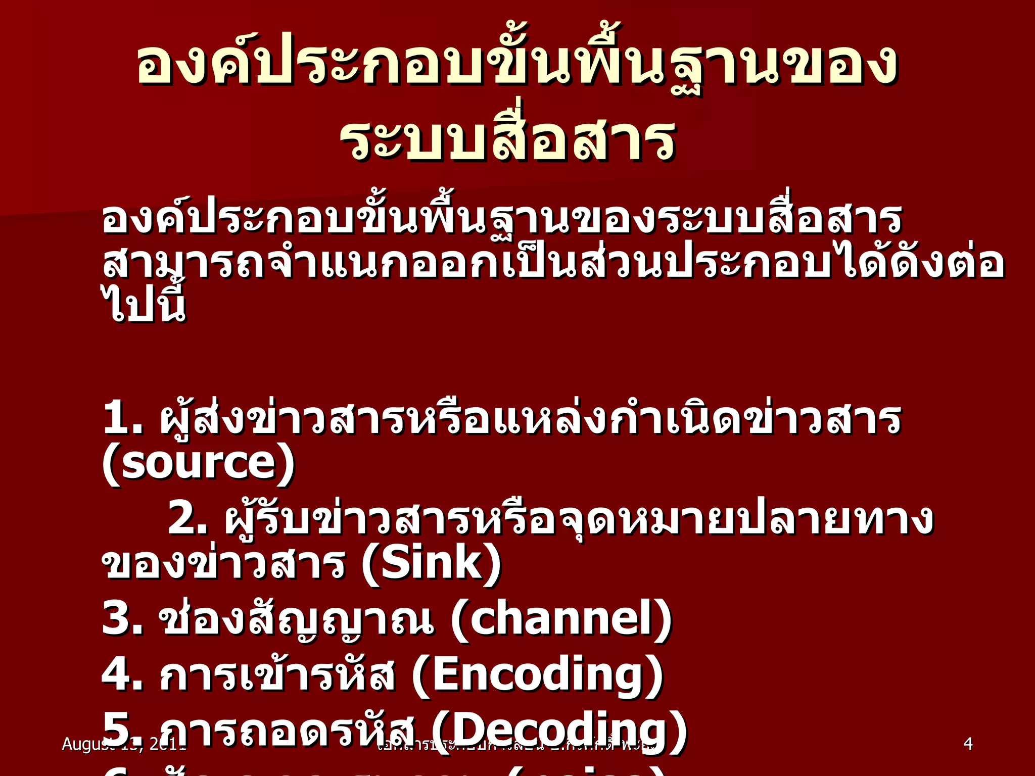 องค์ประกอบขั้นพื้นฐานของระบบสื่อสาร  องค์ประกอบขั้นพื้นฐานของระบบสื่อสาร สามารถจำแนกออกเป็นส่วนประกอบได้ดังต่อไปนี้ 1 .  ผู้ส่งข่าวสารหรือแหล่งกำเนิดข่าวสาร  ( source )      2 .  ผู้รับข่าวสารหรือจุดหมายปลายทางของข่าวสาร  ( Sink )  3 .  ช่องสัญญาณ  ( channel )        4 .  การเข้ารหัส  ( Encoding )  5 .  การถอดรหัส  ( Decoding )  6 .  สัญญาณรบกวน  ( noise )   