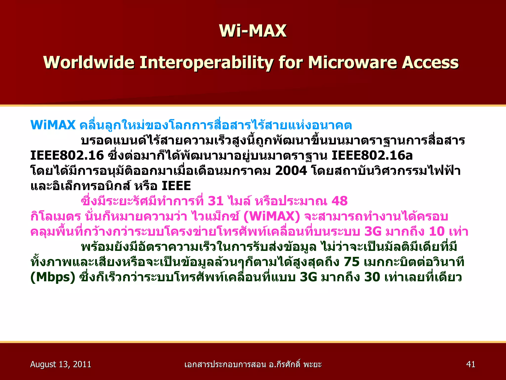 Wi-MAX   Worldwide Interoperability for Microware Access   WiMAX  คลื่นลูกใหม่ของโลกการสื่อสารไร้สายแห่งอนาคต บรอดแบนด์ไร้สายความเร็วสูงนี้ถูกพัฒนาขึ้นบนมาตราฐานการสื่อสาร  IEEE802.16   ซึ่งต่อมาก็ได้พัฒนามาอยู่บนมาตราฐาน  IEEE802.16a  โดยได้มีการอนุมัติออกมาเมื่อเดือนมกราคม  2004   โดยสถาบันวิศวกรรมไฟฟ้า และอิเล็กทรอนิกส์ หรือ  IEEE   ซึ่งมีระยะรัศมีทำการที่  31   ไมล์ หรือประมาณ  48 กิโลเมตร นั่นก็หมายความว่า ไวแม็กซ์  ( WiMAX )  จะสามารถทำงานได้ครอบ คลุมพื้นที่กว้างกว่าระบบโครงข่ายโทรศัพท์เคลื่อนที่บนระบบ  3G  มากถึง  10   เท่า พร้อมยังมีอัตราความเร็วในการรับส่งข้อมูล ไม่ว่าจะเป็นมัลติมีเดียที่มี ทั้งภาพและเสียงหรือจะเป็นข้อมูลล้วนๆก็ตามได้สูงสุดถึง  75   เมกกะบิตต่อวินาที ( Mbps )  ซึ่งก็เร็วกว่าระบบโทรศัพท์เคลื่อนที่แบบ  3G  มากถึง  30   เท่าเลยที่เดียว   