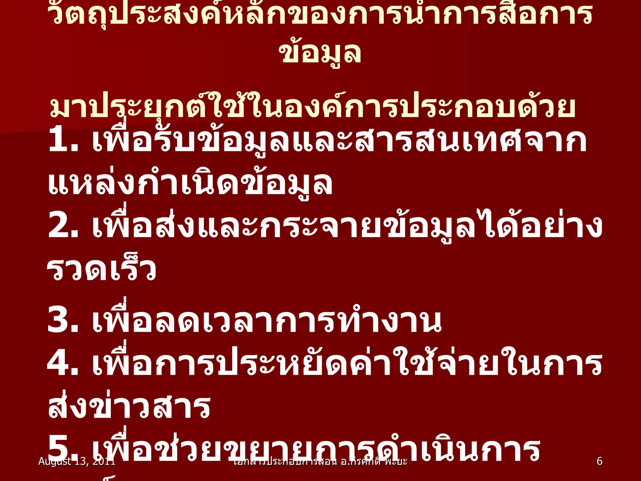 วัตถุประสงค์หลักของการนำการสื่อการข้อมูล มาประยุกต์ใช้ในองค์การประกอบด้วย   1 .  เพื่อรับข้อมูลและสารสนเทศจากแหล่งกำเนิดข้อมูล  2 .  เพื่อส่งและกระจายข้อมูลได้อย่างรวดเร็ว  3 .  เพื่อลดเวลาการทำงาน  4 .  เพื่อการประหยัดค่าใช้จ่ายในการส่งข่าวสาร  5 .  เพื่อช่วยขยายการดำเนินการองค์การ  6 .  เพื่อช่วยปรับปรุงการบริหารขององค์การ 
