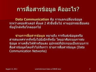 การสื่อสารข้อมูล คืออะไร? Data Communication   คือ การแลกเปลี่ยนข้อมูลระหว่างคอมพิวเตอร์ ตั้งแต่  2   ตัวขึ้นขึ้นไป ผ่านอุปกรณ์เชื่อมต่อที่อยู่ใกล้หรือไกลออกไป  ข่ายการสื่อสารข้อมูล   หมายถึง การรับส่งข้อมูลหรือสารสนเทศจากที่หนึ่งไปยังอีกที่หนึ่ง โดยอาศัยระบบการส่งข้อมูล ทางคลื่นไฟฟ้าหรือแสง อุปกรณ์ที่ประกอบเป็นระบบการสื่อสารข้อมูลโดยทั่วไปเรียกว่า ข่ายการสื่อสารข้อมูล  ( Data Communication Networks )  