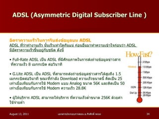 ADSL ( Asymmetric Digital Subscriber Line  ) อัตราความเร็วในการรับส่งข้อมูลบน  ADSL ADSL  ที่ว่าทำงานเร็ว นั้นเร็วเท่าใดกันแน่ ก่อนอื่นมาทำความเข้าใจก่อนว่า  ADSL  มีอัตราความเร็วขึ้นอยู่กับชนิด ดังนี้ Full - Rate ADSL  เป็น  ADSL  ที่มีศักยภาพในการส่งถ่ายข้อมูลข่าวสาร ที่ความเร็ว  8   เมกกะบิต ต่อวินาที  G . Lite ADSL  เป็น  ADSL  ที่สามารถส่งถ่ายข้อมูลข่าวสารได้สูงถึง  1.5   เมกกะบิตต่อวินาที ขณะที่กำลัง  Download  ความเร็วขนาดนี้ คิดเป็น  25 เท่าเมื่อเทียบกับการใช้  Modem  แบบ  Analog  ขนาด  56K  และคิดเป็น  50 เท่าเมื่อเทียบกับการใช้  Modem  ความเร็ว  28.8K  ผู้ให้บริการ  ADSL  สามารถให้บริการ ที่ความเร็วต่ำขนาด  256K  ด้วยค่า ใช้จ่ายต่ำ  